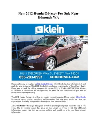 New 2012 Honda Odyssey For Sale Near
                   Edmonds WA




If you are looking to purchase a 2012 Honda Odyssey, Klein Honda has this vehicle in stock and
ready for your test drive. This 2012 Honda Odyssey has an exterior color of Dark Cherry Pearl.
If you want to check the vehicle history of this car, the VIN# is 5FNRL5H92CB071964. We are
so confident in this car that we have provided the VIN# for your convenience if you wish to
research this car independently

This 2012 Honda Odyssey is selling at a market competitive price. Please contact Klein Honda
for current market pricing, incentives, and promotions that may apply to this car. You can
request those details by using our Free Price Quote form on our website.

All Klein Honda vehicles go through an inspection prior to placing them online for sale. If you
would like to confirm today's best price on this vehicle or if you would like additional
information, please view this car on our website and provide us with your basic contact
information.
 
