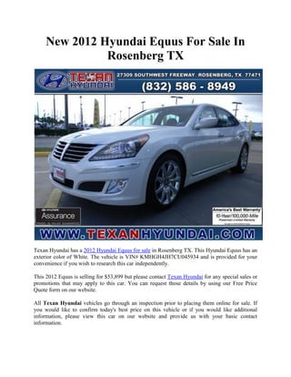 New 2012 Hyundai Equus For Sale In
               Rosenberg TX




Texan Hyundai has a 2012 Hyundai Equus for sale in Rosenberg TX. This Hyundai Equus has an
exterior color of White. The vehicle is VIN# KMHGH4JH7CU045934 and is provided for your
convenience if you wish to research this car independently.

This 2012 Equus is selling for $53,899 but please contact Texan Hyundai for any special sales or
promotions that may apply to this car. You can request those details by using our Free Price
Quote form on our website.

All Texan Hyundai vehicles go through an inspection prior to placing them online for sale. If
you would like to confirm today's best price on this vehicle or if you would like additional
information, please view this car on our website and provide us with your basic contact
information.
 