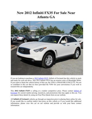 New 2012 Infiniti FX35 For Sale Near
                    Atlanta GA




If you are looking to purchase a 2012 Infiniti FX35, Infiniti of Gwinnett has this vehicle in stock
and ready for your test drive. This 2012 Infiniti FX35 has an exterior color of Moonlight White.
If you want to check the vehicle history of this car, the VIN# is JN8AS1MU1CM121722. We are
so confident in this car that we have provided the VIN# for your convenience if you wish to
research this car independently

This 2012 Infiniti FX35 is selling at a market competitive price. Please contact Infiniti of
Gwinnett for current market pricing, incentives, and promotions that may apply to this car. You
can request those details by using our Free Price Quote form on our website.

All Infiniti of Gwinnett vehicles go through an inspection prior to placing them online for sale.
If you would like to confirm today's best price on this vehicle or if you would like additional
information, please view this car on our website and provide us with your basic contact
information.
 