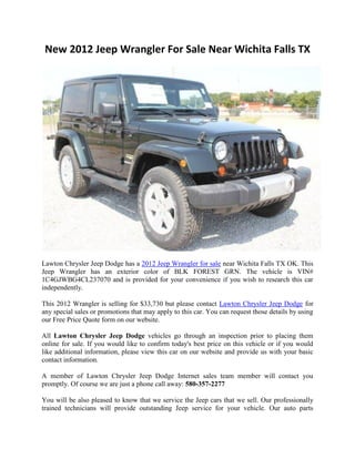 New 2012 Jeep Wrangler For Sale Near Wichita Falls TX




Lawton Chrysler Jeep Dodge has a 2012 Jeep Wrangler for sale near Wichita Falls TX OK. This
Jeep Wrangler has an exterior color of BLK FOREST GRN. The vehicle is VIN#
1C4GJWBG4CL237070 and is provided for your convenience if you wish to research this car
independently.

This 2012 Wrangler is selling for $33,730 but please contact Lawton Chrysler Jeep Dodge for
any special sales or promotions that may apply to this car. You can request those details by using
our Free Price Quote form on our website.

All Lawton Chrysler Jeep Dodge vehicles go through an inspection prior to placing them
online for sale. If you would like to confirm today's best price on this vehicle or if you would
like additional information, please view this car on our website and provide us with your basic
contact information.

A member of Lawton Chrysler Jeep Dodge Internet sales team member will contact you
promptly. Of course we are just a phone call away: 580-357-2277

You will be also pleased to know that we service the Jeep cars that we sell. Our professionally
trained technicians will provide outstanding Jeep service for your vehicle. Our auto parts
 