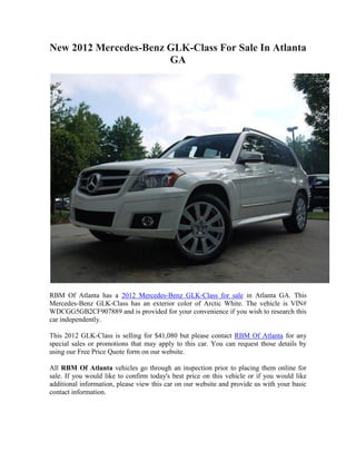 New 2012 Mercedes-Benz GLK-Class For Sale In Atlanta
                       GA




RBM Of Atlanta has a 2012 Mercedes-Benz GLK-Class for sale in Atlanta GA. This
Mercedes-Benz GLK-Class has an exterior color of Arctic White. The vehicle is VIN#
WDCGG5GB2CF907889 and is provided for your convenience if you wish to research this
car independently.

This 2012 GLK-Class is selling for $41,080 but please contact RBM Of Atlanta for any
special sales or promotions that may apply to this car. You can request those details by
using our Free Price Quote form on our website.

All RBM Of Atlanta vehicles go through an inspection prior to placing them online for
sale. If you would like to confirm today's best price on this vehicle or if you would like
additional information, please view this car on our website and provide us with your basic
contact information.
 