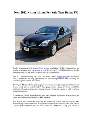 New 2012 Nissan Altima For Sale Near Dallas TX




Trophy Nissan has a 2012 Nissan Altima for sale near Dallas TX. This Nissan Altima has
an exterior color of Kh3. The vehicle is VIN# 1N4AL2AP2CN433979 and is provided for
your convenience if you wish to research this car independently.

This 2012 Altima is selling for $20,012 but please contact Trophy Nissan for any special
sales or promotions that may apply to this car. You can request those details by using our
Free Price Quote form on our website.

All Trophy Nissan vehicles go through an inspection prior to placing them online for sale.
If you would like to confirm today's best price on this vehicle or if you would like
additional information, please view this car on our website and provide us with your basic
contact information.

A member of Trophy Nissan Internet sales team member will contact you promptly. Of
course we are just a phone call away: 877-701-6930

You will be also pleased to know that we service the Nissan cars that we sell. Our
professionally trained technicians will provide outstanding Nissan service for your vehicle.
Our auto parts department also has access to Nissan OEM parts to keep your vehicle at
 