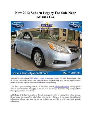 New 2012 Subaru Legacy For Sale Near
                  Atlanta GA




Subaru of Gwinnett has a 2012 Subaru Legacy for sale near Atlanta GA. This Subaru Legacy has
an exterior color of Ice Silver. The vehicle is VIN# 4S3BMBA66C3038718 and is provided for
your convenience if you wish to research this car independently.

This 2012 Legacy is selling for $23,329 but please contact Subaru of Gwinnett for any special
sales or promotions that may apply to this car. You can request those details by using our Free
Price Quote form on our website.

All Subaru of Gwinnett vehicles go through an inspection prior to placing them online for sale.
If you would like to confirm today's best price on this vehicle or if you would like additional
information, please view this car on our website and provide us with your basic contact
information.
 