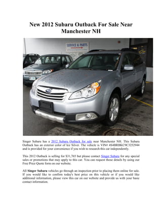 New 2012 Subaru Outback For Sale Near
                Manchester NH




Singer Subaru has a 2012 Subaru Outback for sale near Manchester NH. This Subaru
Outback has an exterior color of Ice Silver. The vehicle is VIN# 4S4BRBKC9C3252944
and is provided for your convenience if you wish to research this car independently.

This 2012 Outback is selling for $31,765 but please contact Singer Subaru for any special
sales or promotions that may apply to this car. You can request those details by using our
Free Price Quote form on our website.

All Singer Subaru vehicles go through an inspection prior to placing them online for sale.
If you would like to confirm today's best price on this vehicle or if you would like
additional information, please view this car on our website and provide us with your basic
contact information.
 