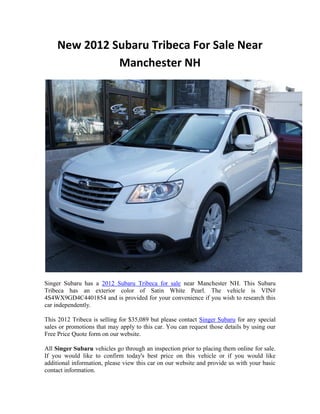 New 2012 Subaru Tribeca For Sale Near
               Manchester NH




Singer Subaru has a 2012 Subaru Tribeca for sale near Manchester NH. This Subaru
Tribeca has an exterior color of Satin White Pearl. The vehicle is VIN#
4S4WX9GD4C4401854 and is provided for your convenience if you wish to research this
car independently.

This 2012 Tribeca is selling for $35,089 but please contact Singer Subaru for any special
sales or promotions that may apply to this car. You can request those details by using our
Free Price Quote form on our website.

All Singer Subaru vehicles go through an inspection prior to placing them online for sale.
If you would like to confirm today's best price on this vehicle or if you would like
additional information, please view this car on our website and provide us with your basic
contact information.
 