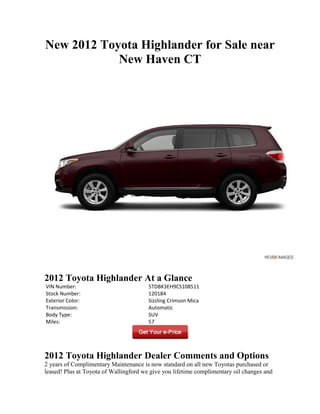 New 2012 Toyota Highlander for Sale near
            New Haven CT




2012 Toyota Highlander At a Glance
VIN Number:                             5TDBK3EH9CS108511
Stock Number:                           120184
Exterior Color:                         Sizzling Crimson Mica
Transmission:                           Automatic
Body Type:                              SUV
Miles:                                  57




2012 Toyota Highlander Dealer Comments and Options
2 years of Complimentary Maintenance is now standard on all new Toyotas purchased or
leased! Plus at Toyota of Wallingford we give you lifetime complimentary oil changes and
 