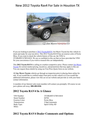 New 2012 Toyota Rav4 For Sale in Houston TX




If you are looking to purchase a 2012 Toyota RAV4, Joe Myers Toyota has this vehicle in
stock and ready for your test drive. This 2012 Toyota RAV4 has an exterior color of Pyrite
Mica. If you want to check the vehicle history of this car, the VIN# is
2T3ZK4DV1CW014410. We are so confident in this car that we have provided the VIN#
for your convenience if you wish to research this car independently

This 2012 Toyota RAV4 is selling at a market competitive price. Please contact Joe Myers
Toyota for current market pricing, incentives, and promotions that may apply to this car.
You can request those details by using our Free Price Quote form on our website.

All Joe Myers Toyota vehicles go through an inspection prior to placing them online for
sale. If you would like to confirm today's best price on this vehicle or if you would like
additional information, please view this car on our website and provide us with your basic
contact information.

A member of our Internet sales team member will contact you promptly. Of course we are
just a phone call away: 888-480-8186

2012 Toyota RAV4 In A Glance
VIN Number:                              2T3ZK4DV1CW014410
Stock Number:                            66784
Exterior Color:                          Pyrite Mica
Transmission:                            5-Spd Automatic
Body Type:                               Sport Utility 4D
Miles:


2012 Toyota RAV4 Dealer Comments and Options
 