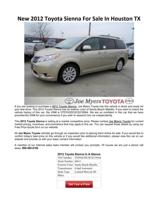 New 2012 Toyota Sienna For Sale In Houston TX




If you are looking to purchase a 2012 Toyota Sienna, Joe Myers Toyota has this vehicle in stock and ready for
your test drive. This 2012 Toyota Sienna has an exterior color of Sandy Beach Metallic. If you want to check the
vehicle history of this car, the VIN# is 5TDYK3DCXCS218564. We are so confident in this car that we have
provided the VIN# for your convenience if you wish to research this car independently

This 2012 Toyota Sienna is selling at a market competitive price. Please contact Joe Myers Toyota for current
market pricing, incentives, and promotions that may apply to this car. You can request those details by using our
Free Price Quote form on our website.

All Joe Myers Toyota vehicles go through an inspection prior to placing them online for sale. If you would like to
confirm today's best price on this vehicle or if you would like additional information, please view this car on our
website and provide us with your basic contact information.

A member of our Internet sales team member will contact you promptly. Of course we are just a phone call
away: 888-480-8186

                                      2012 Toyota Sienna In A Glance
                                      VIN Number:       5TDYK3DCXCS218564
                                      Stock Number:     66811
                                      Exterior Color:   Sandy Beach Metallic
                                      Transmission:     6-Spd Automatic
                                      Body Type:        Limited Minivan 4D
                                      Miles:
 