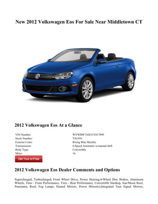 New 2012 Volkswagen Eos For Sale Near Middletown CT




2012 Volkswagen Eos At a Glance
VIN Number:                                WVWBW7AH1CV017899
Stock Number:                              VN1891
Exterior Color:                            Rising Blue Metallic
Transmission:                              6-Speed Automatic w/manual shift
Body Type:                                 Convertible
Miles:                                     16




2012 Volkswagen Eos Dealer Comments and Options
Supercharged, Turbocharged, Front Wheel Drive, Power Steering,4-Wheel Disc Brakes, Aluminum
Wheels, Tires - Front Performance, Tires - Rear Performance, Convertible Hardtop, Sun/Moon Roof,
Panoramic Roof, Fog Lamps, Heated Mirrors, Power Mirror(s),Integrated Turn Signal Mirrors,
 