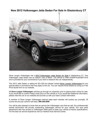 New 2012 Volkswagen Jetta Sedan For Sale In Glastonbury CT




Gene Langan Volkswagen has a 2012 Volkswagen Jetta Sedan for Sale In Glastonbury CT. This
Volkswagen Jetta Sedan has an exterior color of Black. The vehicle is VIN# 3VWDP7AJ4CM371819
and is provided for your convenience if you wish to research this car independently.

This 2012 Jetta Sedan is selling for $21,025 but please contact Gene Langan Volkswagen for any
special sales or promotions that may apply to this car. You can request those details by using our Free
Price Quote form on our website.

All Gene Langan Volkswagen vehicles go through an inspection prior to placing them online for sale.
If you would like to confirm today's best price on this vehicle or if you would like additional information,
please view this car on our website and provide us with your basic contact information.

A member of Gene Langan Volkswagen Internet sales team member will contact you promptly. Of
course we are just a phone call away: 866-308-2698

You will be also pleased to know that we service the Volkswagen cars that we sell. Our professionally
trained technicians will provide outstanding Volkswagen service for your vehicle. Our auto parts
department also has access to Volkswagen OEM parts to keep your vehicle at factory specifications.
For the best car service experience visit our Hartford Auto Service Center.
 