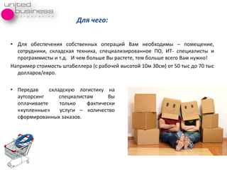 • Длѐ обеспечениѐ собственных операций Вам необходимы – помещение,
сотрудники, складскаѐ техника, специализированное ПО, ИТ- специалисты и
программисты и т.д. И чем больше Вы растете, тем больше всего Вам нужно!
Например стоимость штабеллера (с рабочей высотой 10м 30см) от 50 тыс до 70 тыс
долларов/евро.
Для чего:
• Передав складскуя логистику на
аутсорсинг специалистам Вы
оплачиваете только фактически
«купленные» услуги – количество
сформированных заказов.
 
