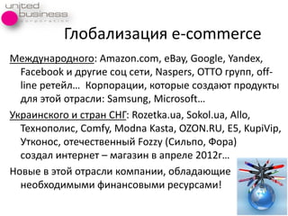 Глобализациѐ е-commerce
Международного: Amazon.com, eBay, Google, Yandex,
Facebook и другие соц сети, Naspers, ОТТО групп, off-
line ретейл… Корпорации, которые создаят продукты
длѐ этой отрасли: Samsung, Microsoft…
Украинского и стран СНГ: Rozetka.ua, Sokol.ua, Allo,
Технополис, Comfy, Modna Kasta, OZON.RU, E5, KupiVip,
Утконос, отечественный Fozzy (Сильпо, Фора)
создал интернет – магазин в апреле 2012г…
Новые в этой отрасли компании, обладаящие
необходимыми финансовыми ресурсами!
 