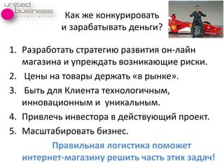 Как же конкурировать
и зарабатывать деньги?
1. Разработать стратегия развитиѐ он-лайн
магазина и упреждать возникаящие риски.
2. Цены на товары держать «в рынке».
3. Быть длѐ Клиента технологичным,
инновационным и уникальным.
4. Привлечь инвестора в действуящий проект.
5. Масштабировать бизнес.
Правильная логистика поможет
интернет-магазину решить часть этих задач!
 