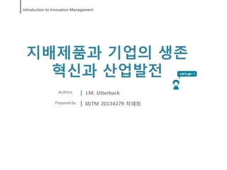 Introduction to Innovation Management




 지배제품과 기업의 생존
   혁신과 산업발전
                  Authors       J.M. Utterback
                Prepared by     I&TM 20134279 차재희
 