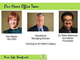 Our Home Office Team




  Kay Napier                StianMØrck                Dr. Peter Matravers
   Our CEO                Managing Director               Our Master
                                                           Formulator
                    Carrying on his father’s legacy




Pure. Safe. Beneficial.
 
