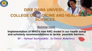 DIRE DAWA UNIVESITY
COLLEGE OF MEDICINE AND HEALTH
SCIENCES.
1/20/2023 Prepared By Natnael .D(MSc.) 1
Seminar topic
Implementation of WHO’s new ANC model in our health setup
and scholarly recommendations to tackle possible barriers.
BY - Natnael Dechasa(MSc ,In Clinical Midwifery)
 