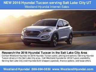 NEW 2016 Hyundai Tucson serving Salt Lake City UT
Westland Hyundai Internet Sales
Westland Hyundai 888-694-0830 www.WestlandHyundai.com
Research the 2016 Hyundai Tucson in the Salt Lake City Area
Contact Westland Hyundai for 2016 Hyundai Tucson specs, pricing and options. lServing Hyundai
Tucson drivers in the Salt Lake City area. Call Westland Hyundai for 2016 Tucson availability.
Serving Salt Lake City Utah Hyundai SUV shoppers specials, finance options, and lease offers.
 