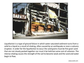 Liquefaction is a type of ground failure in which water saturated sediment turns from a
solid to a liquid as a result of shaking, often caused by an earthquake or even a volcanic
eruption. In order for the liquefaction to occur the sand grains must be fine grain sand
that are not closely packed together nor must it be held but some sort of cohesion. The
intense shaking causes the strength of the soil to become weak and the sand and water
begin to flow.
www.scieds.com
 