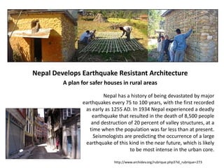 Nepal Develops Earthquake Resistant Architecture
A plan for safer houses in rural areas
Nepal has a history of being devastated by major
earthquakes every 75 to 100 years, with the first recorded
as early as 1255 AD. In 1934 Nepal experienced a deadly
earthquake that resulted in the death of 8,500 people
and destruction of 20 percent of valley structures, at a
time when the population was far less than at present.
Seismologists are predicting the occurrence of a large
earthquake of this kind in the near future, which is likely
to be most intense in the urban core.
http://www.archidev.org/rubrique.php3?id_rubrique=273
 