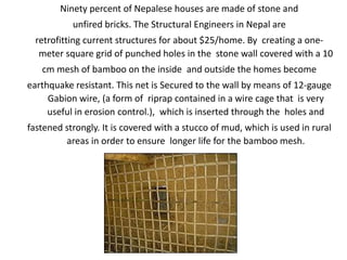 Ninety percent of Nepalese houses are made of stone and
unfired bricks. The Structural Engineers in Nepal are
retrofitting current structures for about $25/home. By creating a one-
meter square grid of punched holes in the stone wall covered with a 10
cm mesh of bamboo on the inside and outside the homes become
earthquake resistant. This net is Secured to the wall by means of 12-gauge
Gabion wire, (a form of riprap contained in a wire cage that is very
useful in erosion control.), which is inserted through the holes and
fastened strongly. It is covered with a stucco of mud, which is used in rural
areas in order to ensure longer life for the bamboo mesh.
 