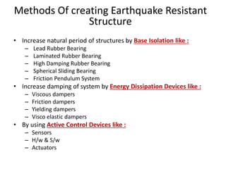 Methods Of creating Earthquake Resistant
Structure
• Increase natural period of structures by Base Isolation like :
– Lead Rubber Bearing
– Laminated Rubber Bearing
– High Damping Rubber Bearing
– Spherical Sliding Bearing
– Friction Pendulum System
• Increase damping of system by Energy Dissipation Devices like :
– Viscous dampers
– Friction dampers
– Yielding dampers
– Visco elastic dampers
• By using Active Control Devices like :
– Sensors
– H/w & S/w
– Actuators
 