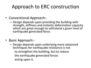 Approach to ERC construction
• Conventional Approach:-
– Design depends upon providing the building with
strength, stiffness and inelastic deformation capacity
which are great enough to withstand a given level of
earthquake generated force.
• Basic Approach:-
– Design depends upon underlying more advanced
techniques for earthquake resistance is not
to strengthen the building, but to reduce
the earthquake generated forces
acting upon it.
 