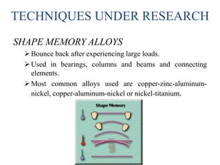 TECHNIQUES UNDER RESEARCH
SHAPE MEMORY ALLOYS
Bounce back after experiencing large loads.
Used in bearings, columns and beams and connecting
elements.
Most common alloys used are copper-zinc-aluminum-
nickel, copper-aluminum-nickel or nickel-titanium.
 