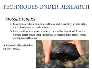 TECHNIQUES UNDER RESEARCH
MUSSEL FIBERS
 Elastomeric fibers combine stiffness and flexibility which helps
mussel to attach to hard surfaces.
 Construction materials made of a similar blend of firm and
flexible parts could help buildings withstand high-stress forces
during an earthquake.
Ratio of stiff-to-flexible
fibers = 80:20.
 