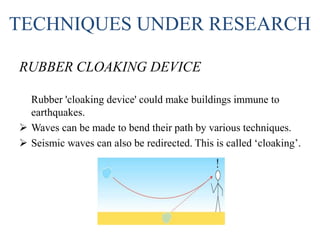 TECHNIQUES UNDER RESEARCH
RUBBER CLOAKING DEVICE
Rubber 'cloaking device' could make buildings immune to
earthquakes.
 Waves can be made to bend their path by various techniques.
 Seismic waves can also be redirected. This is called ‘cloaking’.
 