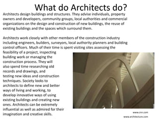 What do Architects do?Architects design buildings and structures. They advise individuals, property
owners and developers, community groups, local authorities and commercial
organizations on the design and construction of new buildings, the reuse of
existing buildings and the spaces which surround them.
Architects work closely with other members of the construction industry
including engineers, builders, surveyors, local authority planners and building
control officers. Much of their time is spent visiting sites assessing the
feasibility of a project, inspecting
building work or managing the
construction process. They will
also spend time researching old
records and drawings, and
testing new ideas and construction
techniques. Society looks to
architects to define new and better
ways of living and working, to
develop innovative ways of using
existing buildings and creating new
ones. Architects can be extremely
influential as well as admired for their
imagination and creative skills.
www.architecture.com
www.cnn.com
 