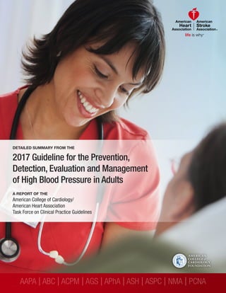 AAPA |ABC |ACPM |AGS |APhA |ASH |ASPC | NMA | PCNA
DETAILED SUMMARY FROM THE
2017 Guideline for the Prevention,
Detection, Evaluation and Management
of High Blood Pressure in Adults
A REPORT OF THE
American College of Cardiology/
American Heart Association
Task Force on Clinical Practice Guidelines
 