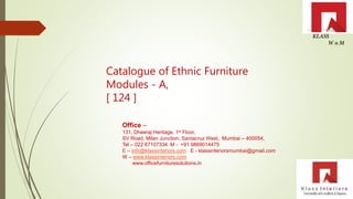 Catalogue of Ethnic Furniture
Modules - A,
[ 124 ]
Office –
131, Dheeraj Heritage, 1st Floor,
SV Road, Milan Junction, Santacruz West, Mumbai – 400054.
Tel – 022 67107334 M - +91 9869014475
E – info@klassinteriors.com E - klassinteriorsmumbai@gmail.com
W – www.klassinteriors.com
www.officefurnituresolutions.in
 