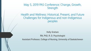 May 5, 2019 PAS Conference: Change, Growth,
Strength
Health and Wellness: Historical, Present, and Future
Challenges for Indigenous and non-Indigenous
peoples
Holly Graham
RN, PhD, R. D. Psychologist
Assistant Professor, College of Nursing, University of Saskatchewan
 