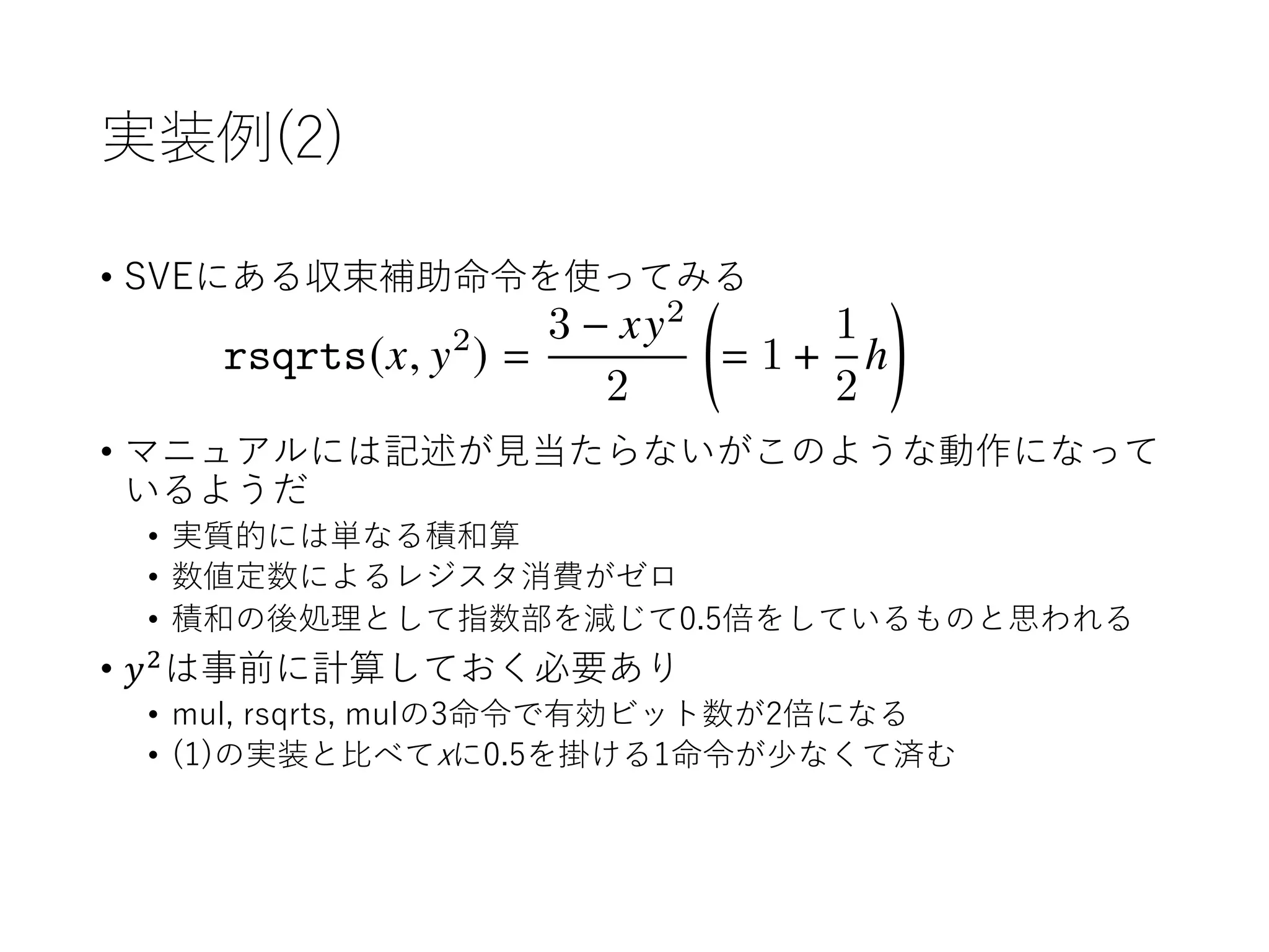 実装例(2)
• SVEにある収束補助命令を使ってみる
• マニュアルには記述が⾒当たらないがこのような動作になって
いるようだ
• 実質的には単なる積和算
• 数値定数によるレジスタ消費がゼロ
• 積和の後処理として指数部を減じて0.5倍をしているものと思われる
• 𝑦!
は事前に計算しておく必要あり
• mul, rsqrts, mulの3命令で有効ビット数が2倍になる
• (1)の実装と⽐べてxに0.5を掛ける1命令が少なくて済む
<latexit sha1_base64="DwjFhXUY0mcbhL+APUIaOcjUgDI=">AAADB3ichVG/axRBFP6yaoxRk1MbwWbwiFxIPGYvoiIIQRtJlR9eEsgmx+46dzdkf2V27rxz2T9A/wELKwWLYKGV2IqNvSik0lYsI9hY+HZvQZOQ+Iad+ea99337Dc+JPBlrzneGjGPHTwyfHDk1evrM2bHx0rnzy3HYUa6ou6EXqlXHjoUnA1HXUntiNVLC9h1PrDibd7P6SleoWIbBfd2PxLpvtwLZlK6tKdUozVm+rdtaJyreUjpOK71p1t+oTbLbzGoq201m2FXWy1JpUkuZ5YmmrlDRnMrLZo21maVkq60nG6Uyr/I82EFgFqCMIubD0idYeIAQLjrwIRBAE/ZgI6a1hiZhgS3KT8MER0T1dSRUV4Rk3iuQYpR0OsQQ1GFTdpP2Ft3WimxA90w/ztku/dGjTxGTYYJ/5tt8l3/kr/h3/vtQrSTXyHz16XQGXBE1xp9cXPr1X5ZPp0b7L+tIz5pefjP3Ksl7lGeyV7gDfvfR092lW4sTyRX+gv8g/8/5Dv9ALwi6P92XC2Lx2RF+Atofkl7vH0+HdzvUldJgzf1jPAiWa1XzenVm4Vp59k4x4hFcwmVUaHY3MIt7mEed1N/gC77im/HYeG28Nd4NWo2hgnMBe8J4/wenIrem</latexit>
rsqrts(G, H2
) =
3 GH2
2
✓
= 1 +
1
2
⌘
◆
 