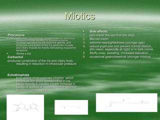 Miotics
-Pilocarpine
a choline ester miotic and a positively charged quaternary ammonium
compound.Increase secretion by the exocrine glands.
increase secretion by the exocrine glands, and
produces contraction of the iris sphincter muscle
and ciliary muscle by mainly stimulating muscarinic
receptors.
 3times a day
-Carbachol
-produces constriction of the iris and ciliary body
resulting in reduction in intraocular pressure
-Echothiophate
long-acting cholinesterase inhibitor which
enhances the effect acetylcholine in iris,
ciliary muscle.It causes miosis, increase in
facility of outflow of aqueous humor, and fall
in intraocular pressure
 Side effects:
1. pain inside the eye first few days
2. Blurred vision
3. extreme nearsightedness (younger age)
4. reduce pupil size and prevent normal dilation,
dim vision, especially at night or in dark rooms
5. Stuffy nose, sweating, increased salivation
6. occasional gastrointestinal (stronger miotics)
 