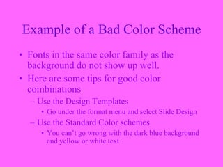 Example of a Bad Color Scheme
• Fonts in the same color family as the
background do not show up well.
• Here are some tips for good color
combinations
– Use the Design Templates
• Go under the format menu and select Slide Design
– Use the Standard Color schemes
• You can’t go wrong with the dark blue background
and yellow or white text
 