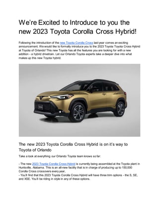We’re Excited to Introduce to you the
new 2023 Toyota Corolla Cross Hybrid!
Following the introduction of the new Toyota Corolla Cross last year comes an exciting
announcement. We would like to formally introduce you to the 2023 Toyota Toyota Cross Hybrid
at Toyota of Orlando! This new Toyota has all the features you are looking for with a new
addition - a hybrid drivetrain. Let our Orlando Toyota experts take a deeper dive into what
makes up this new Toyota hybrid.
The new 2023 Toyota Corolla Cross Hybrid is on it’s way to
Toyota of Orlando
Take a look at everything our Orlando Toyota team knows so far:
- The new 2023 Toyota Corolla Cross Hybrid is currently being assembled at the Toyota plant in
Huntsville, Alabama. This is an all-new facility that is in charge of producing up to 150,000
Corolla Cross crossovers every year,
- You’ll find that this 2023 Toyota Corolla Cross Hybrid will have three trim options - the S, SE,
and XSE. You’ll be riding in style in any of these options.
 