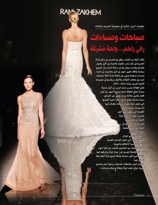 Fashion 16Fashion 16
‫والشتاء‬ ‫الخريف‬ ‫مجموعة‬ ‫يف‬ ‫حارضة‬ ‫الزمن‬ ‫ات‬‫ري‬‫متغ‬
‫ومساءات‬‫صباحات‬
‫مشرقة‬‫واحة‬...‫زاخم‬‫راني‬
‫املرأة‬ ‫اخم‬‫ز‬ ‫اين‬‫ر‬ ‫املصمم‬ ‫بها‬ ‫افق‬‫ر‬‫ي‬ ،‫الجامل‬ ‫من‬ ‫أنيقة‬ ‫باقات‬
،‫والنهار‬ ‫الليل‬ ‫بني‬ ‫تفاصيله‬ ‫تتفاوت‬ ،‫ساحر‬ ‫عامل‬ ‫إىل‬ ‫العرصية‬
‫النضوج‬ ‫إىل‬ ‫الشباب‬ ‫مرحلة‬ ‫من‬ ‫بها‬ ‫ويعرب‬ ،‫واملساء‬ ‫والصباح‬
،‫الشتاء‬ ‫إىل‬ ‫والخريف‬ ‫الليل‬ ‫إىل‬ ‫النهار‬ ‫كعبور‬ ،‫وأناقة‬ ‫بسالسة‬
،‫استثنائية‬ ‫أناقة‬ ‫املرأة‬ ‫إطاللة‬ ‫عىل‬ ‫تضفي‬ ‫مدهشة‬ ‫بلمسات‬
‫مجموعته‬ ‫يف‬ ‫ويقدمها‬ ،‫واألحوال‬ ‫األوقات‬ ‫مختلف‬ ‫يف‬ ‫تتبدل‬
.2015 - 2014 ‫وشتاء‬ ‫لخريف‬ ‫األخرية‬
‫مرشقة‬ ‫ألوان‬ ‫من‬ ،‫الزمن‬ ‫تبدل‬ ‫بحسب‬ ‫اإلطاللة‬ ‫تتغري‬
‫ألوان‬ ‫إىل‬ ،‫النهار‬ ‫وحيوية‬ ‫الحياة‬ ‫انطالقة‬ ‫تحايك‬ ،ً‫ا‬‫صباح‬
‫الفساتني‬ ‫عىل‬ ‫تضفي‬ ،‫مساء‬ ‫متأللئة‬ ‫وأخرى‬ ،‫قامتة‬
‫أقمشتها‬ ‫لتنفيذ‬ ً‫ا‬‫ر‬‫نظ‬ ،‫األزهار‬ ‫بطابع‬ ً‫ا‬‫استثنائي‬ ً‫ا‬‫ر‬‫سح‬
‫إليها‬ ‫ُضاف‬‫ت‬‫و‬ ،‫مبتكرة‬ ‫بقصات‬ ‫أنوثة‬ ‫تفيض‬ ‫التي‬
.‫للجامل‬ ‫متممة‬ ‫ات‬‫ر‬‫إكسسوا‬
‫التول‬ ‫عليها‬ ‫يطغى‬ ‫التي‬ ‫األقمشة‬
‫املرأة‬ ‫صباحات‬ ‫تحول‬ ،‫والحرير‬
‫مرشقة‬ ‫واحة‬ ‫إىل‬ ‫األنيقة‬
‫إىل‬ ‫وأمسياتها‬ ،‫فرحة‬ ‫بألوان‬
‫مفعمة‬ ‫لتبدو‬ ،‫أنيقة‬ ‫أحالم‬
‫ألوان‬ ‫مثل‬ ،‫بالحياة‬
‫املزدان‬ ‫والزهري‬ "‫"الفوشيا‬
‫القصرية‬ ‫الفساتني‬ ‫تجعل‬ ‫التي‬ ،‫بالورود‬ ‫بعضها‬
.‫والحيوية‬ ‫لالنطالق‬ ً‫ا‬‫تجسيد‬ ‫والطويلة‬
،‫النهار‬ ‫لفرتة‬ ‫اين‬‫ر‬ ‫فاعتمد‬ ،‫التصاميم‬ ‫بني‬ ‫ات‬ ّ‫القص‬ ‫تفاوتت‬
‫فيام‬ ،‫اقها‬‫رش‬‫وإ‬ ‫املرأة‬ ‫جامل‬ ‫لتربز‬ ‫للجسم‬ ‫املالصقة‬ ‫القصات‬
‫وثقة‬ ‫أنوثة‬ ‫املرأة‬ ‫لتمنح‬ ‫وأنيقة‬ ‫مدهشة‬ ‫الليل‬ ‫تصاميم‬ ‫أتت‬
.‫لهام‬ ‫مثيل‬ ‫ال‬
‫بتصاميم‬ ‫اخم‬‫ز‬ ‫اعيها‬‫ر‬‫ي‬ ،‫املدهشة‬ ‫واللحظات‬ ‫الزمن‬ ‫ات‬‫ري‬‫متغ‬
• ‫واستثنائية‬ ‫مرشقة‬ ‫بإطاللة‬ ‫املرأة‬ ‫شغف‬ ‫تحايك‬ ،‫مميزة‬
 