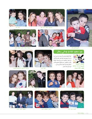 TO YOU 172
‫آية‬ - ‫حنان‬ ‫روال‬ - ‫دينا‬ - ‫سهى‬ - ‫ياسمين‬
‫رمال‬ ‫وداني‬ ‫فادي‬
‫الصباح‬ ‫سلمان‬ ‫أم‬ - ‫بيري‬ ‫أم‬ - ‫جنة‬ ‫أم‬
‫سيرين‬ - ‫نايا‬ ‫ٕاليان‬ - ‫يارا‬ ‫يزن‬ - ‫لينا‬ ‫عال‬ - ‫ندى‬ - ‫سهى‬
‫(�سنة‬‫وداين‬)‫�سنوات‬6(‫فادي‬‫الطفالن‬‫أ‬‫ا‬‫أطف‬‫ا‬
‫أقامه‬‫ا‬‫حفل‬‫يف‬،‫ميالدهما‬‫عيد‬‫�سموع‬)‫واحدة‬
‫العائلة‬‫أ�سدقاء‬‫ا‬‫من‬‫عدد‬‫بح�سور‬،‫والداهما‬
‫قالب‬‫احل�سور‬‫قطع‬‫حيث‬،‫الطفلني‬‫أقران‬‫ا‬‫و‬
...‫وداين‬‫لفادي‬‫الهدايا‬‫وقدموا‬‫احللوى‬
.‫بخري‬‫وانتما‬‫عام‬‫كل‬
‫رمال‬ ‫وداني‬ ‫لفادي‬ ‫سعيد‬ ‫عيد‬
‫الجابرية‬ :‫المكان‬
2014 / 12 / 6 :‫التاريخ‬
ً‫مساء‬ 4:30 :‫الوقت‬‫لمار‬ - ‫تاليا‬
‫علي‬ - ‫حمودي‬ - ‫سامي‬ ‫بندر‬ - ‫جرير‬ - ‫كريم‬
‫جنى‬ - ‫مزيان‬ - ‫ماغن‬ - ‫ٕاريشا‬ - ‫ميرونا‬ ‫العأيلة‬
‫حسن‬ - ‫أحمد‬ - ‫هادي‬
 