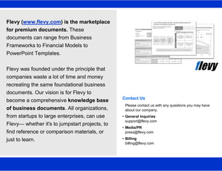 1
Flevy (www.flevy.com) is the marketplace
for premium documents. These
documents can range from Business
Frameworks to Financial Models to
PowerPoint Templates.
Flevy was founded under the principle that
companies waste a lot of time and money
recreating the same foundational business
documents. Our vision is for Flevy to
become a comprehensive knowledge base
of business documents. All organizations,
from startups to large enterprises, can use
Flevy— whether it's to jumpstart projects, to
find reference or comparison materials, or
just to learn.
Contact Us
Please contact us with any questions you may have
about our company.
• General Inquiries
support@flevy.com
• Media/PR
press@flevy.com
• Billing
billing@flevy.com
 