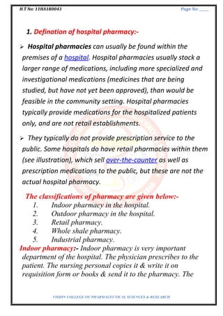 H.T No: 11HA1R0043 Page No: ______
1. Defination of hospital pharmacy:-
 Hospital pharmacies can usually be found within the
premises of a hospital. Hospital pharmacies usually stock a
larger range of medications, including more specialized and
investigational medications (medicines that are being
studied, but have not yet been approved), than would be
feasible in the community setting. Hospital pharmacies
typically provide medications for the hospitalized patients
only, and are not retail establishments.
 They typically do not provide prescription service to the
public. Some hospitals do have retail pharmacies within them
(see illustration), which sell over-the-counter as well as
prescription medications to the public, but these are not the
actual hospital pharmacy.
The classifications of pharmacy are given below:-
1. Indoor pharmacy in the hospital.
2. Outdoor pharmacy in the hospital.
3. Retail pharmacy.
4. Whole shale pharmacy.
5. Industrial pharmacy.
Indoor pharmacy:- Indoor pharmacy is very important
department of the hospital. The physician prescribes to the
patient. The nursing personal copies it & write it on
requisition form or books & send it to the pharmacy. The
VISION COLLEGE OF PHARMACEUTICAL SCIENCES & RESEARCH
 
