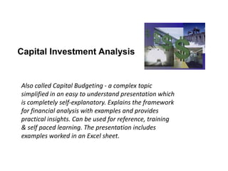 Capital Investment Analysis
Also called Capital Budgeting - a complex topic
simplified in an easy to understand presentation which
is completely self-explanatory. Explains the framework
for financial analysis with examples and provides
practical insights. Can be used for reference, training
& self paced learning. The presentation includes
examples worked in an Excel sheet.
 