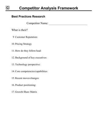 Competitor Analysis Framework
Best Practices Research
Competitor Name:
What is their?
9 Customer Reputation:
10. Pricing Strategy
11. How do they follow/lead:
12. Background of key executives:
13. Technology perspective:
14. Core competencies/capabilities:
15. Recent moves/changes:
16. Product positioning:
17. Growth Share Matrix
 