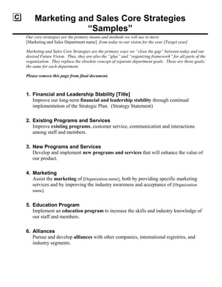 Marketing and Sales Core Strategies
―Samples‖
Our core strategies are the primary means and methods we will use to move
[Marketing and Sales Department name] from today to our vision for the year [Target year]
Marketing and Sales Core Strategies are the primary ways we ―close the gap‖ between today and our
desired Future Vision. Thus, they are also the ―glue‖ and ―organizing framework‖ for all parts of the
organization. They replace the obsolete concept of separate department goals. These are those goals;
the same for each department.
Please remove this page from final document.
1. Financial and Leadership Stability [Title]
Improve our long-term financial and leadership stability through continual
implementation of the Strategic Plan. (Strategy Statement)
2. Existing Programs and Services
Improve existing programs, customer service, communication and interactions
among staff and members.
3. New Programs and Services
Develop and implement new programs and services that will enhance the value of
our product.
4. Marketing
Assist the marketing of [Organization name], both by providing specific marketing
services and by improving the industry awareness and acceptance of [Organization
name].
5. Education Program
Implement an education program to increase the skills and industry knowledge of
our staff and members.
6. Alliances
Pursue and develop alliances with other companies, international registries, and
industry segments.
 
