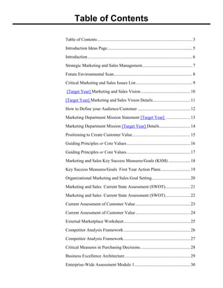Table of Contents
Table of Contents.......................................................................................3
Introduction Ideas Page..............................................................................5
Introduction................................................................................................6
Strategic Marketing and Sales Management..............................................7
Future Environmental Scan........................................................................8
Critical Marketing and Sales Issues List....................................................9
[Target Year] Marketing and Sales Vision .............................................10
[Target Year] Marketing and Sales Vision Details..................................11
How to Define your Audience/Customer ................................................12
Marketing Department Mission Statement [Target Year] ......................13
Marketing Department Mission [Target Year] Details............................14
Positioning to Create Customer Value.....................................................15
Guiding Principles or Core Values..........................................................16
Guiding Principles or Core Values..........................................................17
Marketing and Sales Key Success Measures/Goals (KSM) ....................18
Key Success Measures/Goals First Year Action Plans...........................19
Organizational Marketing and Sales Goal Setting...................................20
Marketing and Sales Current State Assessment (SWOT).......................21
Marketing and Sales Current State Assessment (SWOT).......................22
Current Assessment of Customer Value..................................................23
Current Assessment of Customer Value..................................................24
External Marketplace Worksheet.............................................................25
Competitor Analysis Framework.............................................................26
Competitor Analysis Framework.............................................................27
Critical Measures in Purchasing Decisions..............................................28
Business Excellence Architecture............................................................29
Enterprise-Wide Assessment Module 1...................................................30
 