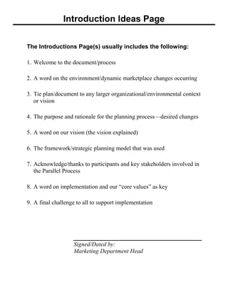 Introduction Ideas Page
The Introductions Page(s) usually includes the following:
1. Welcome to the document/process
2. A word on the environment/dynamic marketplace changes occurring
3. Tie plan/document to any larger organizational/environmental context
or vision
4. The purpose and rationale for the planning process—desired changes
5. A word on our vision (the vision explained)
6. The framework/strategic planning model that was used
7. Acknowledge/thanks to participants and key stakeholders involved in
the Parallel Process
8. A word on implementation and our ―core values‖ as key
9. A final challenge to all to support implementation
Signed/Dated by:
Marketing Department Head
 