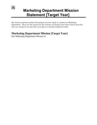 Marketing Department Mission
Statement [Target Year]
Our mission statement outlines the purpose towards which we commit our Marketing
Department. These are the reasons for the existence of [Target Year] and it clearly describes
who our customers are and what we produce as outcome benefits for them.
Marketing Department Mission [Target Year]
Our Marketing Department Mission is:
 