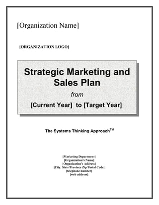 The Systems Thinking ApproachTM
[Marketing Department]
[Organization's Name]
[Organization's Address]
[City, State/Province Zip/Postal Code]
[telephone number]
[web address]
[Organization Name]
[ORGANIZATION LOGO]
Strategic Marketing and
Sales Plan
from
[Current Year] to [Target Year]
 