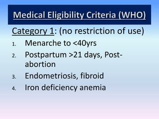 Category 1: (no restriction of use)
1. Menarche to <40yrs
2. Postpartum >21 days, Post-
abortion
3. Endometriosis, fibroid
4. Iron deficiency anemia
 