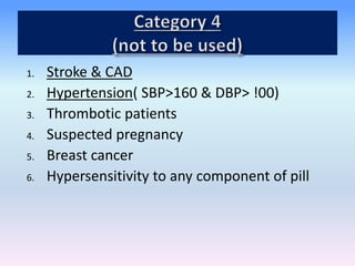 1. Stroke & CAD
2. Hypertension( SBP>160 & DBP> !00)
3. Thrombotic patients
4. Suspected pregnancy
5. Breast cancer
6. Hypersensitivity to any component of pill
 